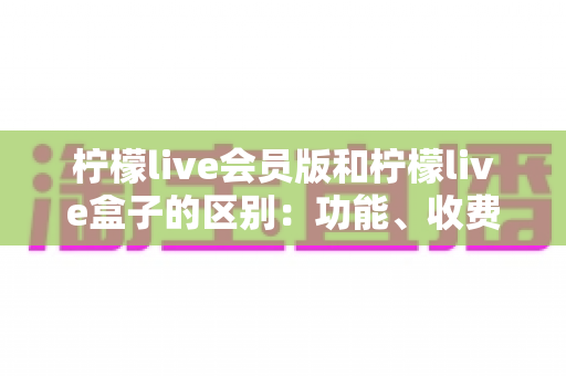柠檬live会员版和柠檬live盒子的区别：功能、收费与适用人群全解析