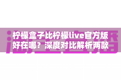 柠檬盒子比柠檬live官方版好在哪？深度对比解析两款应用的功能差异与选购指南