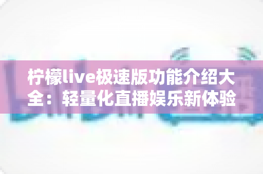 柠檬live极速版功能介绍大全：轻量化直播娱乐新体验，一文掌握全部核心功能