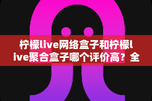 柠檬live网络盒子和柠檬live聚合盒子哪个评价高?全网口碑深度对比与2025选购指南 柠檬live网络盒子和柠檬live聚合盒子哪个评价高?全网口碑深度对比与2025选购指南