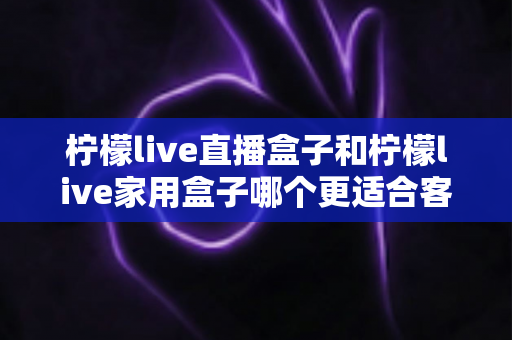 柠檬live直播盒子和柠檬live家用盒子哪个更适合客厅？2025最新选购指南与深度对比解析