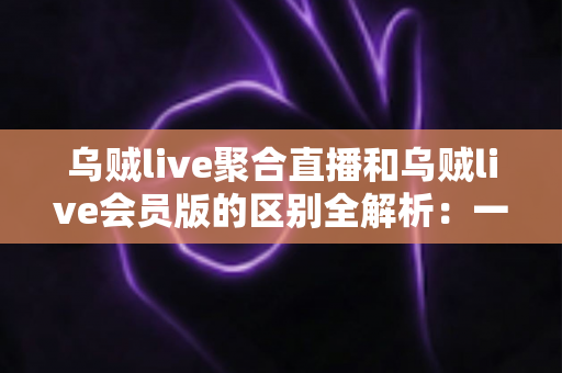 乌贼live聚合直播和乌贼live会员版的区别全解析：一文读懂两大版本，帮你选对不踩坑