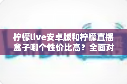 柠檬live安卓版和柠檬直播盒子哪个性价比高?全面对比解析帮你选对不选贵 柠檬live安卓版和柠檬直播盒子哪个性价比高?全面对比解析帮你选对不选贵