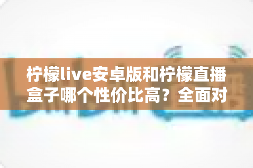 柠檬live安卓版和柠檬直播盒子哪个性价比高?全面对比解析帮你选对不选贵 柠檬live安卓版和柠檬直播盒子哪个性价比高?全面对比解析帮你选对不选贵