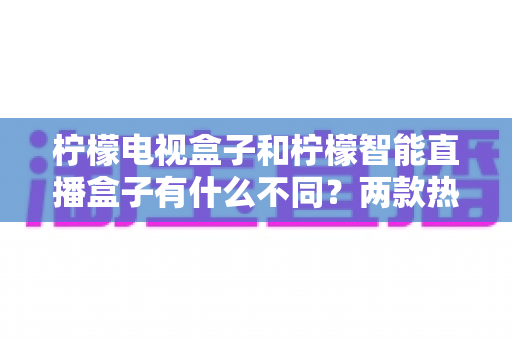 柠檬电视盒子和柠檬智能直播盒子有什么不同?两款热门盒子全方位对比与选购指南 柠檬电视盒子和柠檬智能直播盒子有什么不同?两款热门盒子全方位对比与选购指南