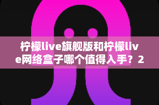 柠檬live旗舰版和柠檬live网络盒子哪个值得入手?2025最新选购对比与避坑指南 柠檬live旗舰版和柠檬live网络盒子哪个值得入手?2025最新选购对比与避坑指南