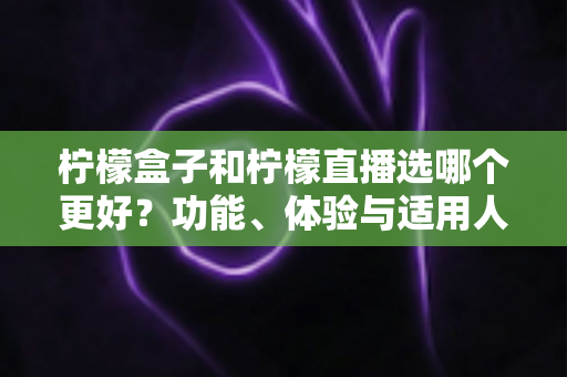 柠檬盒子和柠檬直播选哪个更好？功能、体验与适用人群全维度深度对比指南