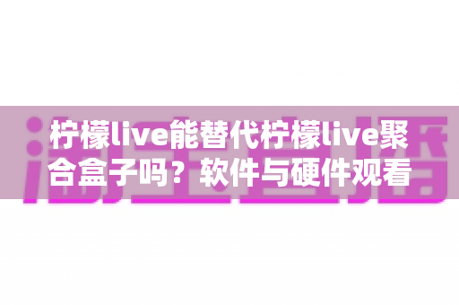 柠檬live能替代柠檬live聚合盒子吗？软件与硬件观看方案深度对比解析