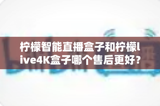 柠檬智能直播盒子和柠檬live4K盒子哪个售后更好?两大热门网络机顶盒售后服务深度对比与选购指南 柠檬智能直播盒子和柠檬live4K盒子哪个售后更好?两大热门网络机顶盒售后服务深度对比与选购指南