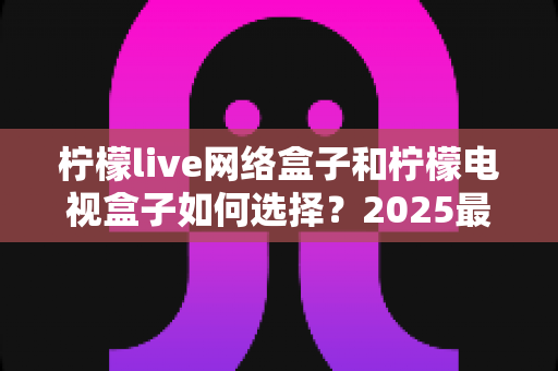 柠檬live网络盒子和柠檬电视盒子如何选择?2025最新避坑选购全攻略,一篇看懂不花冤枉钱 柠檬live网络盒子和柠檬电视盒子如何选择?2025最新避坑选购全攻略,一篇看懂不花冤枉钱