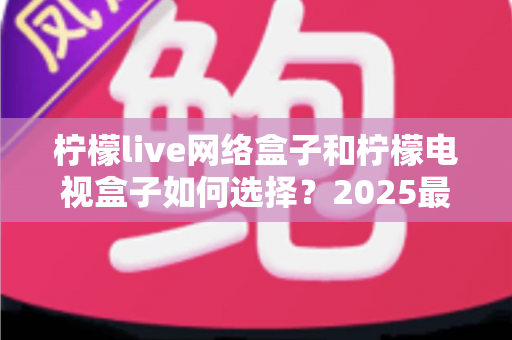 柠檬live网络盒子和柠檬电视盒子如何选择?2025最新避坑选购全攻略,一篇看懂不花冤枉钱 柠檬live网络盒子和柠檬电视盒子如何选择?2025最新避坑选购全攻略,一篇看懂不花冤枉钱