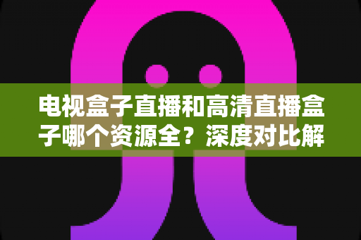 电视盒子直播和高清直播盒子哪个资源全?深度对比解析与2025年选购指南 电视盒子直播和高清直播盒子哪个资源全?深度对比解析与2025年选购指南