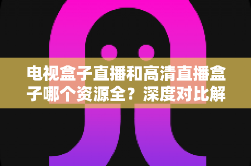 电视盒子直播和高清直播盒子哪个资源全?深度对比解析与2025年选购指南 电视盒子直播和高清直播盒子哪个资源全?深度对比解析与2025年选购指南