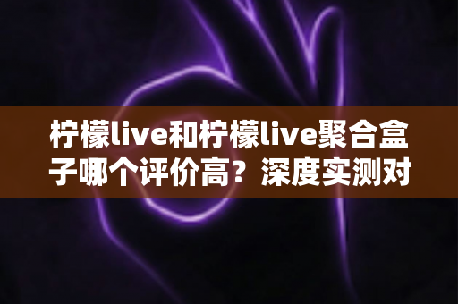 柠檬live和柠檬live聚合盒子哪个评价高?深度实测对比分析,看完不再纠结 柠檬live和柠檬live聚合盒子哪个评价高?深度实测对比分析,看完不再纠结