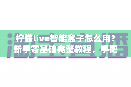 柠檬live智能盒子怎么用？新手零基础完整教程，手把手教你快速上手玩转电视盒