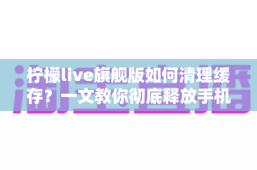 柠檬live旗舰版如何清理缓存？一文教你彻底释放手机空间、让直播更流畅