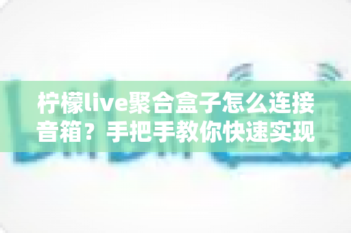 柠檬live聚合盒子怎么连接音箱?手把手教你快速实现高品质音效体验 柠檬live聚合盒子怎么连接音箱?手把手教你快速实现高品质音效体验