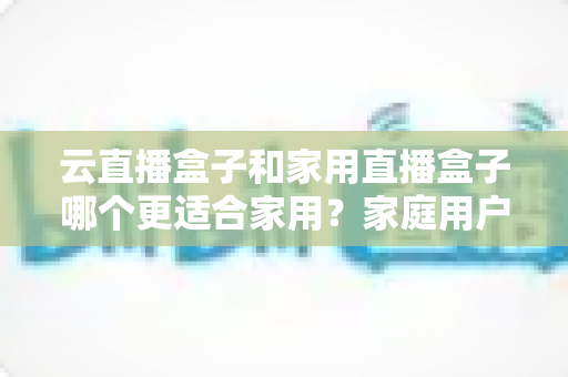 云直播盒子和家用直播盒子哪个更适合家用？家庭用户全面对比与选购指南