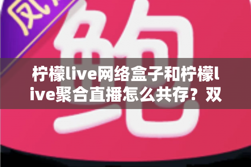 柠檬live网络盒子和柠檬live聚合直播怎么共存?双版本安装兼容与使用优化全指南 柠檬live网络盒子和柠檬live聚合直播怎么共存?双版本安装兼容与使用优化全指南