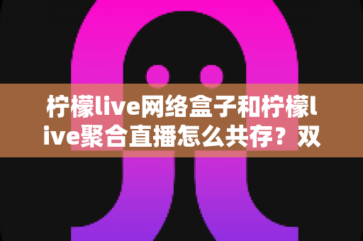 柠檬live网络盒子和柠檬live聚合直播怎么共存?双版本安装兼容与使用优化全指南 柠檬live网络盒子和柠檬live聚合直播怎么共存?双版本安装兼容与使用优化全指南