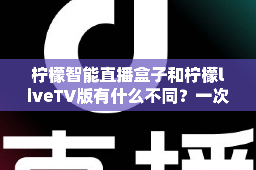 柠檬智能直播盒子和柠檬liveTV版有什么不同?一次看懂两大版本差异与选购全攻略 柠檬智能直播盒子和柠檬liveTV版有什么不同?一次看懂两大版本差异与选购全攻略