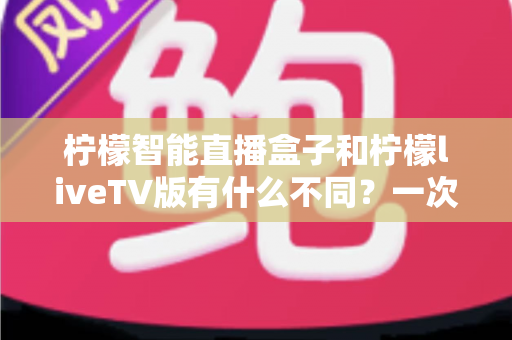 柠檬智能直播盒子和柠檬liveTV版有什么不同?一次看懂两大版本差异与选购全攻略 柠檬智能直播盒子和柠檬liveTV版有什么不同?一次看懂两大版本差异与选购全攻略