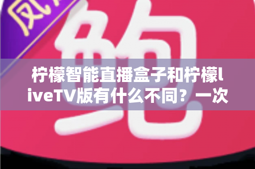 柠檬智能直播盒子和柠檬liveTV版有什么不同?一次看懂两大版本差异与选购全攻略 柠檬智能直播盒子和柠檬liveTV版有什么不同?一次看懂两大版本差异与选购全攻略
