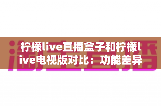 柠檬live直播盒子和柠檬live电视版对比：功能差异与选购指南全解析
