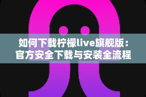 如何下载柠檬live旗舰版:官方安全下载与安装全流程指南 如何下载柠檬live旗舰版:官方安全下载与安装全流程指南