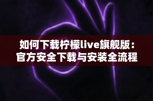 如何下载柠檬live旗舰版:官方安全下载与安装全流程指南 如何下载柠檬live旗舰版:官方安全下载与安装全流程指南