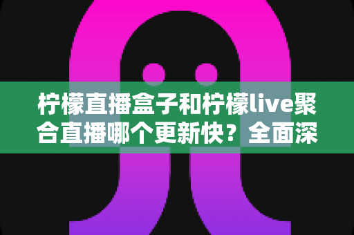 柠檬直播盒子和柠檬live聚合直播哪个更新快？全面深度对比解析助你做出明智选择