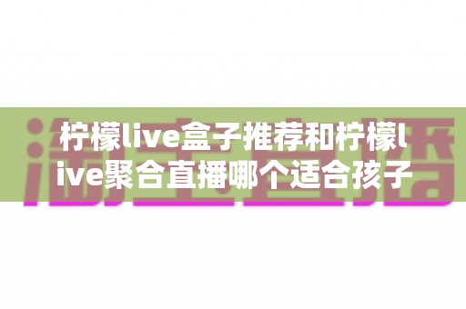 柠檬live盒子推荐和柠檬live聚合直播哪个适合孩子？家长必读的选型与安全观看指南