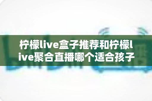 柠檬live盒子推荐和柠檬live聚合直播哪个适合孩子？家长必读的选型与安全观看指南