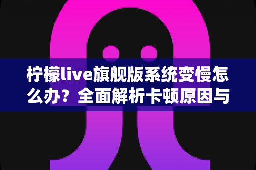 柠檬live旗舰版系统变慢怎么办?全面解析卡顿原因与实用优化技巧指南 柠檬live旗舰版系统变慢怎么办?全面解析卡顿原因与实用优化技巧指南
