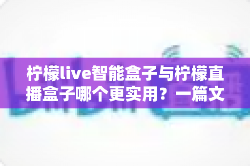 柠檬live智能盒子与柠檬直播盒子哪个更实用？一篇文章帮你选对不踩坑