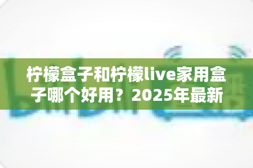 柠檬盒子和柠檬live家用盒子哪个好用?2025年最新家用电视盒子深度对比选购指南 柠檬盒子和柠檬live家用盒子哪个好用?2025年最新家用电视盒子深度对比选购指南