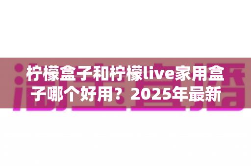 柠檬盒子和柠檬live家用盒子哪个好用?2025年最新家用电视盒子深度对比选购指南 柠檬盒子和柠檬live家用盒子哪个好用?2025年最新家用电视盒子深度对比选购指南