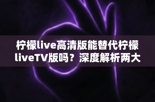 柠檬live高清版能替代柠檬liveTV版吗?深度解析两大版本差异与选择全攻略 柠檬live高清版能替代柠檬liveTV版吗?深度解析两大版本差异与选择全攻略