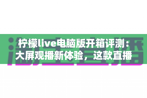 柠檬live电脑版开箱评测：大屏观播新体验，这款直播软件究竟值不值得装？