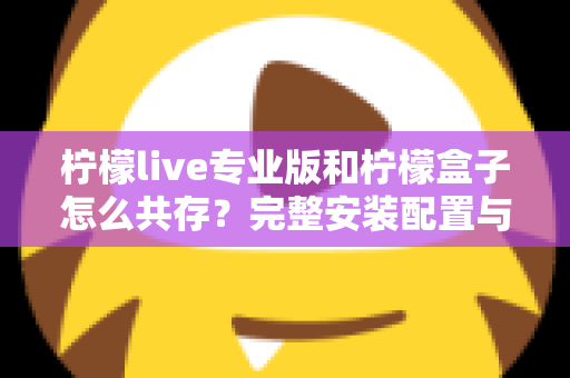 柠檬live专业版和柠檬盒子怎么共存?完整安装配置与兼容性优化指南全解析 柠檬live专业版和柠檬盒子怎么共存?完整安装配置与兼容性优化指南全解析