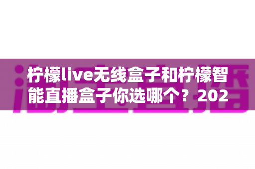 柠檬live无线盒子和柠檬智能直播盒子你选哪个?2025年主播直播盒子选购深度指南 柠檬live无线盒子和柠檬智能直播盒子你选哪个?2025年主播直播盒子选购深度指南