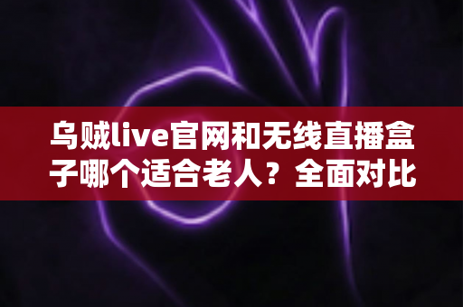 乌贼live官网和无线直播盒子哪个适合老人？全面对比分析，帮爸妈选对观影工具不踩坑