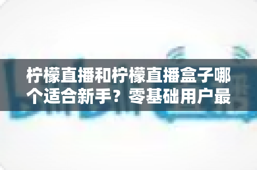 柠檬直播和柠檬直播盒子哪个适合新手?零基础用户最全对比指南与选购建议 柠檬直播和柠檬直播盒子哪个适合新手?零基础用户最全对比指南与选购建议