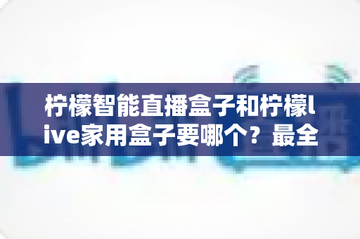 柠檬智能直播盒子和柠檬live家用盒子要哪个?最全对比评测与选购指南一次讲清楚 柠檬智能直播盒子和柠檬live家用盒子要哪个?最全对比评测与选购指南一次讲清楚