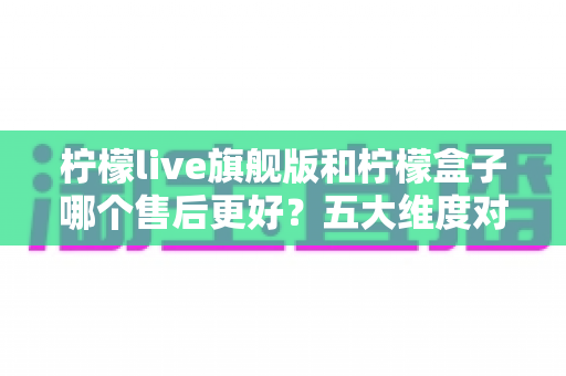柠檬live旗舰版和柠檬盒子哪个售后更好?五大维度对比与选购全指南 柠檬live旗舰版和柠檬盒子哪个售后更好?五大维度对比与选购全指南