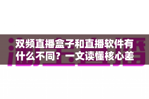 双频直播盒子和直播软件有什么不同?一文读懂核心差异与选购指南 双频直播盒子和直播软件有什么不同?一文读懂核心差异与选购指南