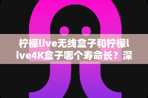 柠檬live无线盒子和柠檬live4K盒子哪个寿命长?深度解析两款电视盒子的耐用性与养护全攻略 柠檬live无线盒子和柠檬live4K盒子哪个寿命长?深度解析两款电视盒子的耐用性与养护全攻略