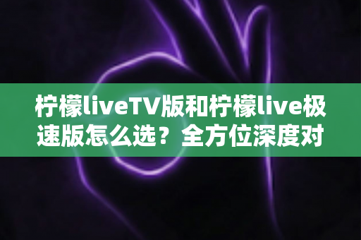 柠檬liveTV版和柠檬live极速版怎么选？全方位深度对比帮你找到最适合自己的版本