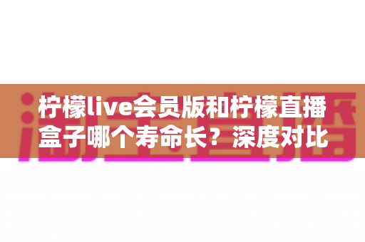 柠檬live会员版和柠檬直播盒子哪个寿命长?深度对比分析与选购指南 柠檬live会员版和柠檬直播盒子哪个寿命长?深度对比分析与选购指南