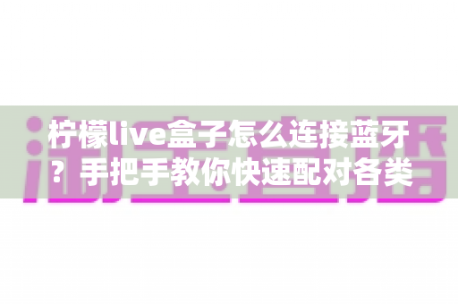 柠檬live盒子怎么连接蓝牙？手把手教你快速配对各类蓝牙设备全攻略